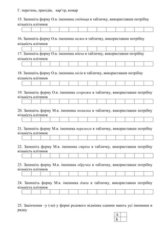 Г. перстень, трагедія, кар’єр, комар
15. Запишіть форму О.в. іменника спідниця в табличку, використавши потрібну
кількість клітинок
16. Запишіть форму О.в. іменника межа в табличку, використавши потрібну
кількість клітинок
17. Запишіть форму О.в. іменника вдача в табличку, використавши потрібну
кількість клітинок
18. Запишіть форму О.в. іменника місія в табличку, використавши потрібну
кількість клітинок
19. Запишіть форму О.в. іменника огорожа в табличку, використавши потрібну
кількість клітинок
20. Запишіть форму М.в. іменника помилка в табличку, використавши потрібну
кількість клітинок
21. Запишіть форму М.в. іменника перемога в табличку, використавши потрібну
кількість клітинок
22. Запишіть форму М.в. іменника стріха в табличку, використавши потрібну
кількість клітинок
23. Запишіть форму М.в. іменника обручка в табличку, використавши потрібну
кількість клітинок
24. Запишіть форму М.в. іменника дзиґа в табличку, використавши потрібну
кількість клітинок
25. Закінчення –у (-ю) у формі родового відмінка однини мають усі іменники в
рядку
А
Б
 