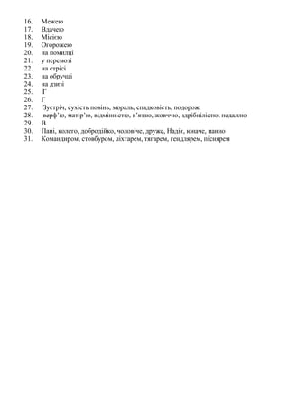 16. Межею
17. Вдачею
18. Місією
19. Огорожею
20. на помилці
21. у перемозі
22. на стрісі
23. на обручці
24. на дзизі
25. Г
26. Г
27. Зустріч, сухість повінь, мораль, спадковість, подорож
28. верф’ю, матір’ю, відмінністю, в’яззю, жовччю, здрібнілістю, педаллю
29. В
30. Пані, колего, добродійко, чоловіче, друже, Надіє, юначе, панно
31. Командиром, стовбуром, ліхтарем, тягарем, гендлярем, піснярем
 