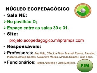 NÚCLEO ECOPEDAGÓGICO
• Sala NE:
No pavilhão D;
Espaço entre as salas 30 e 31.
• Site:
   projeto.ecopedagogico.mhpramos.com
• Responsáveis:
Professores: Ana Vale, Cândida Pires, Manuel Ramos, Faustino
  Pissarro, Amélia Santos, Alexandre Morais, MªJoão Salazar, Julia Faria.

Funcionários: Isabel Azevedo e José Monteiro.
                                                              FIM
 