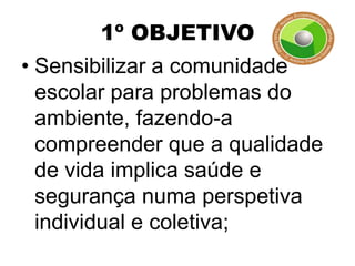 1º OBJETIVO
• Sensibilizar a comunidade
  escolar para problemas do
  ambiente, fazendo-a
  compreender que a qualidade
  de vida implica saúde e
  segurança numa perspetiva
  individual e coletiva;
 