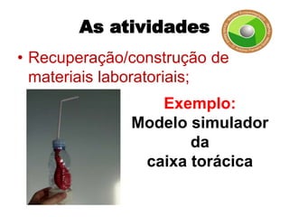 As atividades
• Recuperação/construção de
  materiais laboratoriais;
                 Exemplo:
              Modelo simulador
                     da
               caixa torácica
 