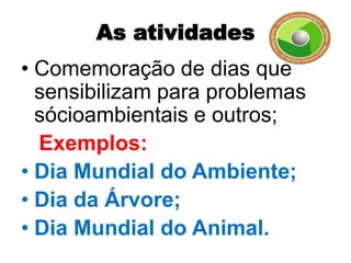 As atividades
• Comemoração de dias que
  sensibilizam para problemas
  sócioambientais e outros;
  Exemplos:
• Dia Mundial do Ambiente;
• Dia da Árvore;
• Dia Mundial do Animal.
 