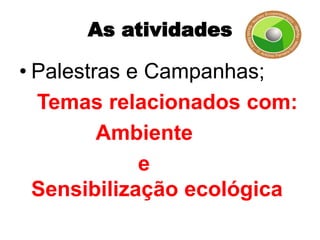 As atividades

• Palestras e Campanhas;
  Temas relacionados com:
         Ambiente
             e
  Sensibilização ecológica
 