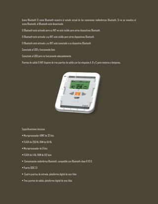 Icono Bluetooth El icono Bluetooth muestra el estado actual de las conexiones inalámbricas Bluetooth. Si no se visualiza el
icono Bluetooth, el Bluetooth está desactivado.
El Bluetooth está activado pero su NXT no está visible para otros dispositivos Bluetooth.
El Bluetooth está activado y su NXT está visible para otros dispositivos Bluetooth.
El Bluetooth está activado y su NXT está conectado a un dispositivo Bluetooth.
Conectado al USB y funcionando bien.
Conectado al USB pero no funcionando adecuadamente.
Puertos de salida El NXT dispone de tres puertos de salida con las etiquetas A, B y C para motores o lámparas.
Especificaciones técnicas
• Microprocesador ARM7 de 32 bits
• FLASH de 256 Kb, RAM de 64 Kb
• Microprocesador de 8 bits
• FLASH de 4 Kb, RAM de 512 byte
• Comunicación inalámbrica Bluetooth, compatible con Bluetooth clase II V2.0
• Puerto USB 2.0
• Cuatro puertos de entrada, plataforma digital de seis hilos
• Tres puertos de salida, plataforma digital de seis hilos
 