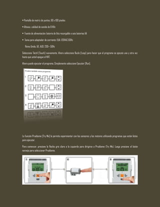 • Pantalla de matriz de puntos, 60 x 100 píxeles
• Altavoz, calidad de sonido de 8 KHz
• Fuente de alimentación: batería de litio recargable o seis baterías AA
• Toma para adaptador de corriente: EUA: 120VAC 60Hz
Reino Unido, UE, AUS: 230~ 50Hz
Seleccione Táctil [Touch] nuevamente. Ahora seleccione Bucle [Loop] para hacer que el programa se ejecute una y otra vez
hasta que usted apague el NXT.
Ahora puede ejecutar el programa. Simplemente seleccione Ejecutar [Run].
La función Pruébeme [Try Me] le permite experimentar con los sensores y los motores utilizando programas que están listos
para ejecutar.
Para comenzar, presione la flecha gris claro a la izquierda para dirigirse a Pruébeme (Try Me). Luego presione el botón
naranja para seleccionar Pruébeme.
 