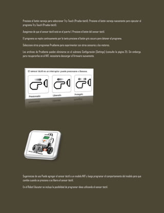 Presione el botón naranja para seleccionar Try-Touch (Prueba-táctil). Presione el botón naranja nuevamente para ejecutar el
programa Try-Touch (Prueba-táctil).
Asegúrese de que el sensor táctil está en el puerto 1. Presione el botón del sensor táctil.
El programa se repite continuamente por lo tanto presione el botón gris oscuro para detener el programa.
Seleccione otros programas Pruébeme para experimentar con otros sensores y los motores.
Los archivos de Pruébeme pueden eliminarse en el submenú Configuración [Settings] (consulte la página 21). Sin embargo,
para recuperarlos en el NXT, necesitaría descargar el firmware nuevamente.
Sugerencias de uso Puede agregar el sensor táctil a un modelo NXT y luego programar el comportamiento del modelo para que
cambie cuando se presiona o se libera el sensor táctil.
En el Robot Educator se incluye la posibilidad de programar ideas utilizando el sensor táctil.
 