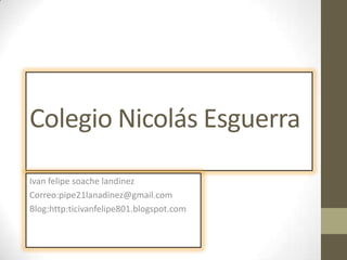 Colegio Nicolás Esguerra
Ivan felipe soache landinez
Correo:pipe21lanadinez@gmail.com
Blog:http:ticivanfelipe801.blogspot.com
 