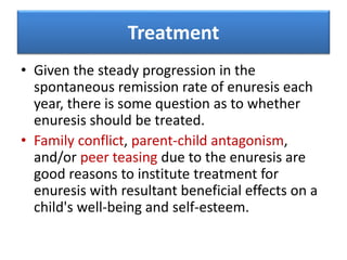 Treatment
• Given the steady progression in the
spontaneous remission rate of enuresis each
year, there is some question as to whether
enuresis should be treated.
• Family conflict, parent-child antagonism,
and/or peer teasing due to the enuresis are
good reasons to institute treatment for
enuresis with resultant beneficial effects on a
child's well-being and self-esteem.
 