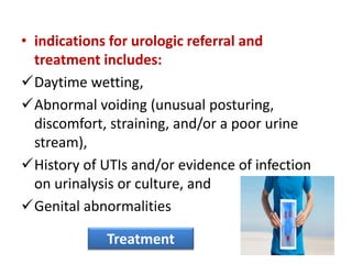 • indications for urologic referral and
treatment includes:
Daytime wetting,
Abnormal voiding (unusual posturing,
discomfort, straining, and/or a poor urine
stream),
History of UTIs and/or evidence of infection
on urinalysis or culture, and
Genital abnormalities
Treatment
 
