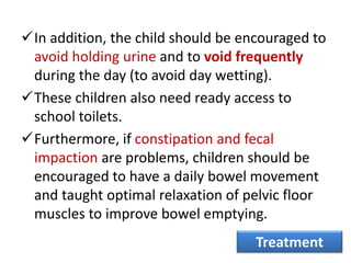 In addition, the child should be encouraged to
avoid holding urine and to void frequently
during the day (to avoid day wetting).
These children also need ready access to
school toilets.
Furthermore, if constipation and fecal
impaction are problems, children should be
encouraged to have a daily bowel movement
and taught optimal relaxation of pelvic floor
muscles to improve bowel emptying.
Treatment
 
