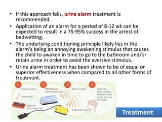 • If this approach fails, urine alarm treatment is
recommended.
• Application of an alarm for a period of 8-12 wk can be
expected to result in a 75-95% success in the arrest of
bedwetting.
• The underlying conditioning principle likely lies in the
alarm's being an annoying awakening stimulus that causes
the child to awaken in time to go to the bathroom and/or
retain urine in order to avoid the aversive stimulus.
• Urine alarm treatment has been shown to be of equal or
superior effectiveness when compared to all other forms of
treatment.
Treatment
 