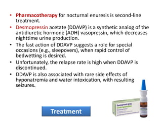 • Pharmacotherapy for nocturnal enuresis is second-line
treatment.
• Desmopressin acetate (DDAVP) is a synthetic analog of the
antidiuretic hormone (ADH) vasopressin, which decreases
nighttime urine production.
• The fast action of DDAVP suggests a role for special
occasions (e.g., sleepovers), when rapid control of
bedwetting is desired.
• Unfortunately, the relapse rate is high when DDAVP is
discontinued.
• DDAVP is also associated with rare side effects of
hyponatremia and water intoxication, with resulting
seizures.
Treatment
 