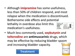 • Although imipramine has some usefulness,
less than 50% of children respond, and most
relapse when the medication is discontinued.
Bothersome side effects and potential
lethality in overdose also limit this
medication's usefulness.
• Much less commonly used, oxybutynin and
tolterodine are antimuscarinic drugs, which
may be effective by reducing bladder spasm
and increasing bladder capacity.
Treatment
 