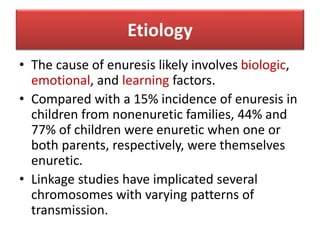 Etiology
• The cause of enuresis likely involves biologic,
emotional, and learning factors.
• Compared with a 15% incidence of enuresis in
children from nonenuretic families, 44% and
77% of children were enuretic when one or
both parents, respectively, were themselves
enuretic.
• Linkage studies have implicated several
chromosomes with varying patterns of
transmission.
 