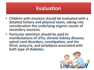 • Children with enuresis should be evaluated with a
detailed history and physical exam, taking into
consideration the underlying organic causes of
secondary enuresis.
• Particular attention should be paid to
manifestations of UTIs; chronic kidney disease;
spinal cord disorders; constipation; and the
thirst, polyuria, and polydipsia associated with
both type of diabetes.
Evaluation
 