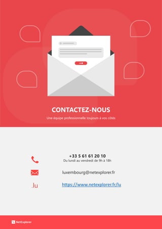 CONTACTEZ-NOUS
Une équipe professionnelle toujours à vos côtés
.lu
+33 5 61 61 20 10
Du lundi au vendredi de 9h à 18h
luxembourg@netexplorer.fr
https://www.netexplorer.fr/lu
 