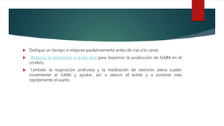  Dedique un tiempo a relajarse paulatinamente antes de irse a la cama.
 Reduzca la exposición a la luz azul para favorecer la producción de GABA en el
cerebro.
 También la respiración profunda y la meditación de atención plena suelen
incrementar el GABA y ayudar, así, a reducir el estrés y a conciliar más
rápidamente el sueño.
 