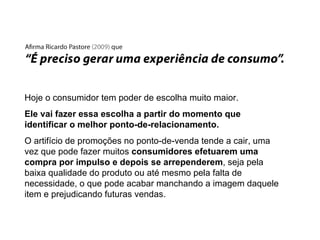 Hoje o consumidor tem poder de escolha muito maior. Ele vai fazer essa escolha a partir do momento que identificar o melhor ponto-de-relacionamento. O artifício de promoções no ponto-de-venda tende a cair, uma vez que pode fazer muitos  consumidores efetuarem uma compra por impulso e depois se arrependerem , seja pela baixa qualidade do produto ou até mesmo pela falta de necessidade, o que pode acabar manchando a imagem daquele item e prejudicando futuras vendas. 