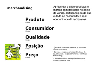Apresentar e expor produtos e marcas com destaque no ponto de venda, certificando-se de que é dada ao consumidor a real oportunidade de comprá-los. Deve atrair, interessar, destacar os produtos e informar o consumo; Deve ser o responsável pela ambientação da loja, alinhando-a ao posicionamento e estratégia de marketing; Deve transformá-la num lugar maravilhoso e muito agradável de estar. 