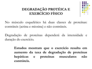 DEGRADAÇÃO PROTÉICA E
             EXERCÍCIO FÍSICO

No músculo esquelético há duas classes de proteínas:
contráteis (actina e miosina) e não contráteis.

Degradação de proteínas dependerá da intensidade e
duração do exercício.

     Estudos mostram que o exercício resulta em
     aumento da taxa de degradação de proteínas
     hepáticas e proteínas musculares não
     contráteis.
 