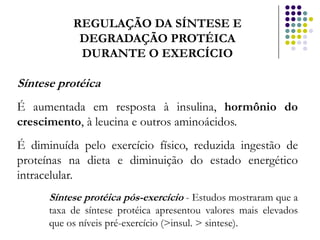 REGULAÇÃO DA SÍNTESE E
            DEGRADAÇÃO PROTÉICA
            DURANTE O EXERCÍCIO

Síntese protéica
É aumentada em resposta à insulina, hormônio do
crescimento, à leucina e outros aminoácidos.
É diminuída pelo exercício físico, reduzida ingestão de
proteínas na dieta e diminuição do estado energético
intracelular.
      Síntese protéica pós-exercício - Estudos mostraram que a
      taxa de síntese protéica apresentou valores mais elevados
      que os níveis pré-exercício (>insul. > sintese).
 