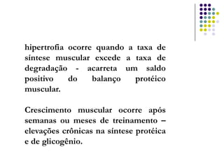 hipertrofia ocorre quando a taxa de
síntese muscular excede a taxa de
degradação - acarreta um saldo
positivo    do    balanço   protéico
muscular.

Crescimento muscular ocorre após
semanas ou meses de treinamento –
elevações crônicas na síntese protéica
e de glicogênio.
 