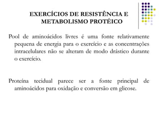 EXERCÍCIOS DE RESISTÊNCIA E
           METABOLISMO PROTÉICO

Pool de aminoácidos livres é uma fonte relativamente
  pequena de energia para o exercício e as concentrações
  intracelulares não se alteram de modo drástico durante
  o exercício.


Proteína tecidual parece ser a fonte principal de
  aminoácidos para oxidação e conversão em glicose.
 