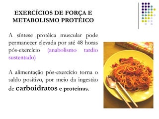 EXERCÍCIOS DE FORÇA E
 METABOLISMO PROTÉICO

A síntese protéica muscular pode
permanecer elevada por até 48 horas
pós-exercício (anabolismo tardio
sustentado)

A alimentação pós-exercício torna o
saldo positivo, por meio da ingestão
de carboidratos e proteínas.
 