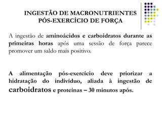 INGESTÃO DE MACRONUTRIENTES
        PÓS-EXERCÍCIO DE FORÇA

A ingestão de aminoácidos e carboidratos durante as
primeiras horas após uma sessão de força parece
promover um saldo mais positivo.


A alimentação pós-exercício deve priorizar a
hidratação do indivíduo, aliada à ingestão de
carboidratos e proteínas – 30 minutos após.
 