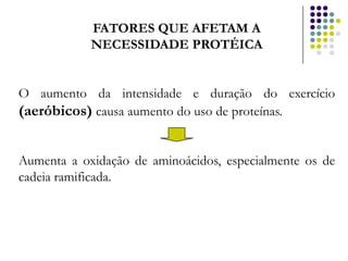 FATORES QUE AFETAM A
            NECESSIDADE PROTÉICA


O aumento da intensidade e duração do exercício
(aeróbicos) causa aumento do uso de proteínas.


Aumenta a oxidação de aminoácidos, especialmente os de
cadeia ramificada.
 