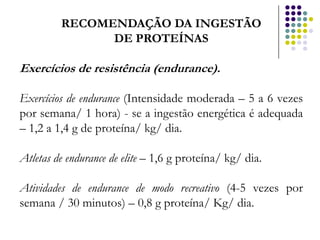 RECOMENDAÇÃO DA INGESTÃO
               DE PROTEÍNAS

Exercícios de resistência (endurance).

Exercícios de endurance (Intensidade moderada – 5 a 6 vezes
por semana/ 1 hora) - se a ingestão energética é adequada
– 1,2 a 1,4 g de proteína/ kg/ dia.

Atletas de endurance de elite – 1,6 g proteína/ kg/ dia.

Atividades de endurance de modo recreativo (4-5 vezes por
semana / 30 minutos) – 0,8 g proteína/ Kg/ dia.
 