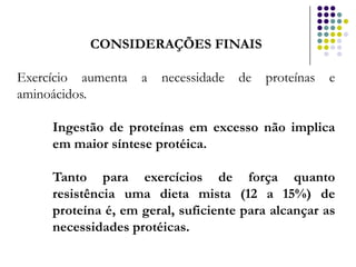 CONSIDERAÇÕES FINAIS

Exercício aumenta   a   necessidade   de   proteínas   e
aminoácidos.

     Ingestão de proteínas em excesso não implica
     em maior síntese protéica.

     Tanto para exercícios de força quanto
     resistência uma dieta mista (12 a 15%) de
     proteína é, em geral, suficiente para alcançar as
     necessidades protéicas.
 