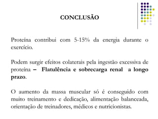 CONCLUSÃO


Proteína contribui com 5-15% da energia durante o
exercício.

Podem surgir efeitos colaterais pela ingestão excessiva de
proteína – Flatulência e sobrecarga renal a longo
prazo.

O aumento da massa muscular só é conseguido com
muito treinamento e dedicação, alimentação balanceada,
orientação de treinadores, médicos e nutricionistas.
 