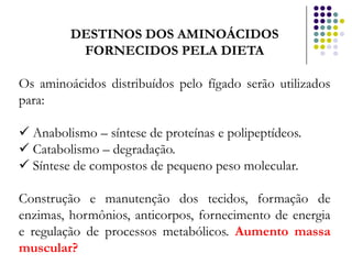 DESTINOS DOS AMINOÁCIDOS
          FORNECIDOS PELA DIETA

Os aminoácidos distribuídos pelo fígado serão utilizados
para:

 Anabolismo – síntese de proteínas e polipeptídeos.
 Catabolismo – degradação.
 Síntese de compostos de pequeno peso molecular.

Construção e manutenção dos tecidos, formação de
enzimas, hormônios, anticorpos, fornecimento de energia
e regulação de processos metabólicos. Aumento massa
muscular?
 
