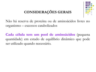 CONSIDERAÇÕES GERAIS

Não há reserva de proteína ou de aminoácidos livres no
organismo – excessos catabolizados

Cada célula tem um pool de aminoácidos (pequena
quantidade) em estado de equilíbrio dinâmico que pode
ser utilizado quando necessário.
 