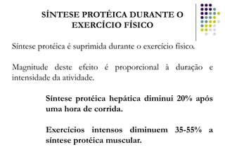 SÍNTESE PROTÉICA DURANTE O
               EXERCÍCIO FÍSICO

Síntese protéica é suprimida durante o exercício físico.

Magnitude deste efeito é proporcional à duração e
intensidade da atividade.

          Síntese protéica hepática diminui 20% após
          uma hora de corrida.

          Exercícios intensos diminuem 35-55% a
          síntese protéica muscular.
 