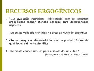 RECURSOS ERGOGÊNICOS “ ...A avaliação nutricional relacionada com os recursos ergogênicos requer atenção especial para determinados aspectos: -Se existe validade científica na área da Nutrição Esportiva -Se as pesquisas desenvolvidas com o produto foram de qualidade realmente científica  -Se existe conseqüências para a saúde do indivíduo ”  (ACSM, ADA, Dietitians of Canada, 2000) 