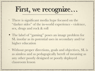 First, we recognize… There is significant media hype focused on the “darker sides” of the in-world experience - violence, sex, drugs and rock & roll The label of “gaming” poses an image problem for SL insofar as its potential uses in secondary and/or higher education Without proper directions, goals and objectives, SL is as aimless and as pedagogically bereft of meaning as any other poorly designed or poorly deployed classroom lesson 