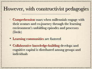 However, with constructivist pedagogies Comprehension  soars when millennials engage with their avatars and co-journey through the learning environment’s unfolding episodes and processes (Dede) Learning communities  are fostered Collaborative knowledge-building  develops and cognitive capital is distributed among groups and individuals 