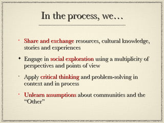 In the process, we… Share and exchange  resources, cultural knowledge, stories and experiences Engage in  social exploration  using a multiplicity of  perspectives and points of view Apply  critical thinking  and problem-solving in context and in process Unlearn assumptions  about communities and the “Other” 