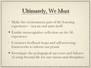 Ultimately, We Must Make the environment part of the learning experience—not an end unto itself Enable metacognitive reflection on the SL experience Construct feedback loops and self-renewing frameworks to inform our praxis Investigate the pedagogical successes and failures of using Second life for our classes and disciplines 