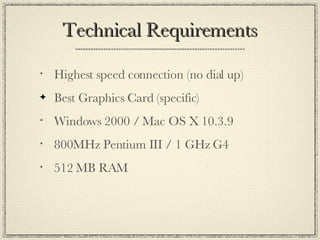 Technical Requirements Highest speed connection (no dial up) Best Graphics Card (specific) Windows 2000 / Mac OS X 10.3.9 800MHz Pentium III / 1 GHz G4 512 MB RAM 