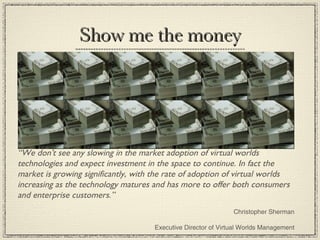 Show me the money “ We don't see any slowing in the market adoption of virtual worlds technologies and expect investment in the space to continue. In fact the market is growing significantly, with the rate of adoption of virtual worlds increasing as the technology matures and has more to offer both consumers and enterprise customers.” Christopher Sherman Executive Director of Virtual Worlds Management 