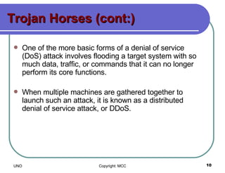 Trojan Horses (cont:) One of the more basic forms of a denial of service (DoS) attack involves flooding a target system with so much data, traffic, or commands that it can no longer perform its core functions.  When multiple machines are gathered together to launch such an attack, it is known as a distributed denial of service attack, or DDoS. 