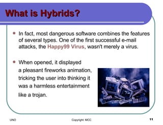 What is Hybrids? In fact, most dangerous software combines the features of several types. One of the first successful e-mail attacks, the  Happy99 Virus , wasn't merely a virus. When opened, it displayed  a pleasant fireworks animation,  tricking the user into thinking it  was a harmless entertainment  like a trojan.   