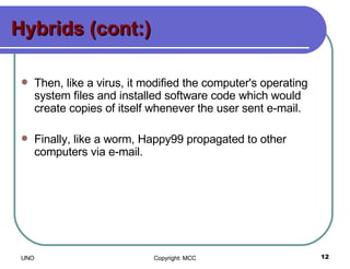 Hybrids (cont:) Then, like a virus, it modified the computer's operating system files and installed software code which would create copies of itself whenever the user sent e-mail.  Finally, like a worm, Happy99 propagated to other computers via e-mail.  