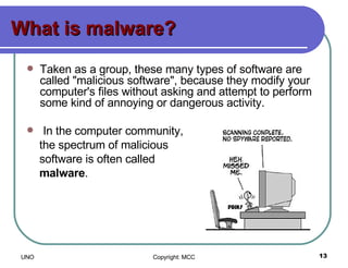What is malware? Taken as a group, these many types of software are called "malicious software", because they modify your computer's files without asking and attempt to perform some kind of annoying or dangerous activity. In the computer community, the spectrum of malicious  software is often called  malware .  
