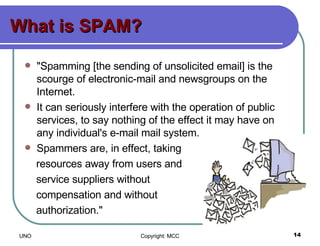 What is SPAM? "Spamming [the sending of unsolicited email] is the scourge of electronic-mail and newsgroups on the Internet.  It can seriously interfere with the operation of public services, to say nothing of the effect it may have on any individual's e-mail mail system. Spammers are, in effect, taking  resources away from users and  service suppliers without  compensation and without  authorization."  