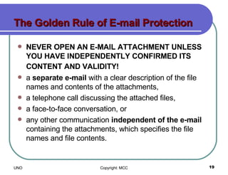 The Golden Rule of E-mail Protection NEVER OPEN AN E-MAIL ATTACHMENT UNLESS YOU HAVE INDEPENDENTLY CONFIRMED ITS CONTENT AND VALIDITY!   a  separate e-mail  with a clear description of the file names and contents of the attachments,  a telephone call discussing the attached files,  a face-to-face conversation, or  any other communication  independent of the e-mail  containing the attachments, which specifies the file names and file contents.  
