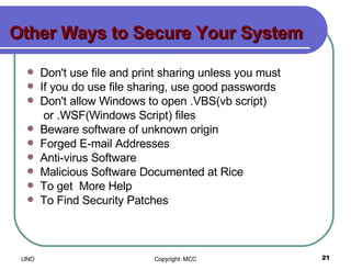 Other Ways to Secure Your System  Don't use file and print sharing unless you must If you do use file sharing, use good passwords  Don't allow Windows to open .VBS(vb script)   or .WSF(Windows Script) files Beware software of unknown origin Forged E-mail Addresses Anti-virus Software Malicious Software Documented at Rice To get  More Help To Find Security Patches 